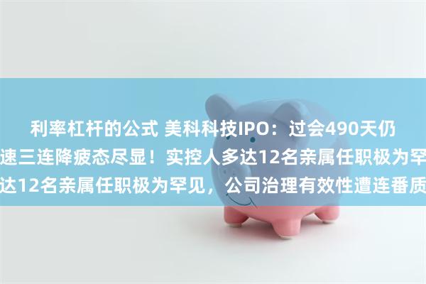 利率杠杆的公式 美科科技IPO：过会490天仍未入注册关，扣非净利增速三连降疲态尽显！实控人多达12名亲属任职极为罕见，公司治理有效性遭连番质疑
