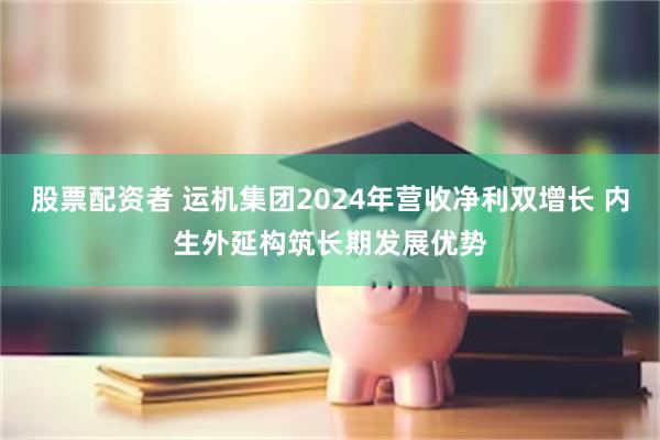 股票配资者 运机集团2024年营收净利双增长 内生外延构筑长期发展优势