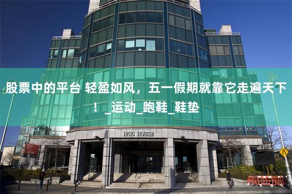 股票中的平台 轻盈如风，五一假期就靠它走遍天下！_运动_跑鞋_鞋垫