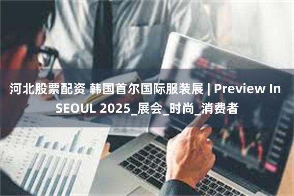 河北股票配资 韩国首尔国际服装展 | Preview In SEOUL 2025_展会_时尚_消费者