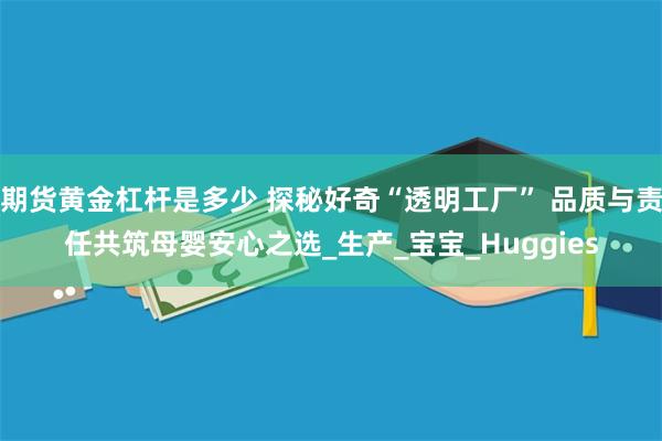期货黄金杠杆是多少 探秘好奇“透明工厂” 品质与责任共筑母婴安心之选_生产_宝宝_Huggies