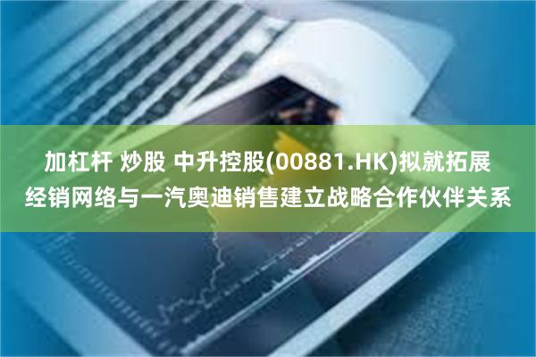 加杠杆 炒股 中升控股(00881.HK)拟就拓展经销网络与一汽奥迪销售建立战略合作伙伴关系