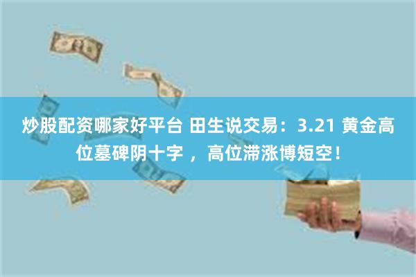 炒股配资哪家好平台 田生说交易：3.21 黄金高位墓碑阴十字 ，高位滞涨博短空！