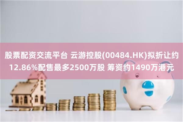 股票配资交流平台 云游控股(00484.HK)拟折让约12.86%配售最多2500万股 筹资约1490万港元