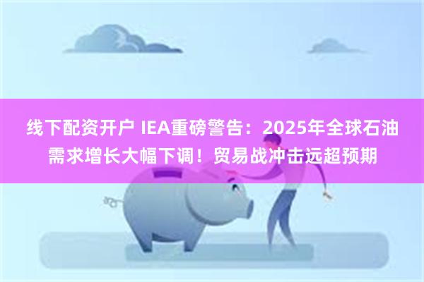 线下配资开户 IEA重磅警告：2025年全球石油需求增长大幅下调！贸易战冲击远超预期