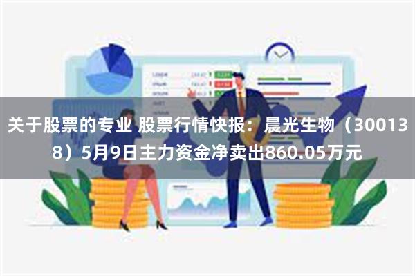 关于股票的专业 股票行情快报：晨光生物（300138）5月9日主力资金净卖出860.05万元
