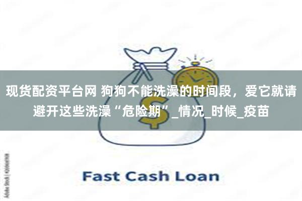 现货配资平台网 狗狗不能洗澡的时间段，爱它就请避开这些洗澡“危险期”_情况_时候_疫苗