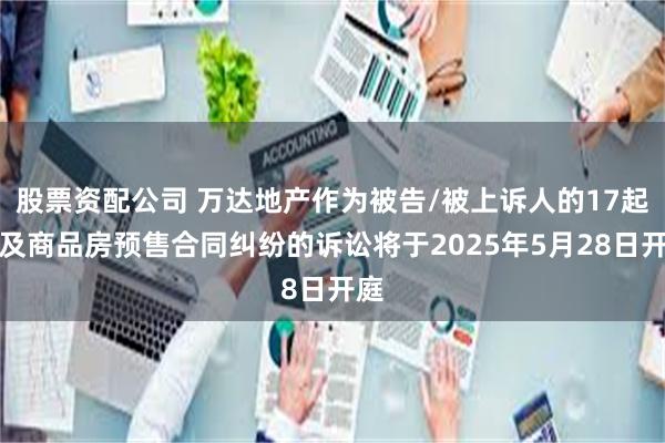 股票资配公司 万达地产作为被告/被上诉人的17起涉及商品房预售合同纠纷的诉讼将于2025年5月28日开庭