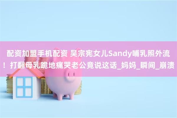 配资加盟手机配资 吴宗宪女儿Sandy哺乳照外流！打翻母乳跪地痛哭老公竟说这话_妈妈_瞬间_崩溃