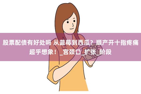 股票配债有好处吗 从蓝莓到西瓜？顺产开十指疼痛超乎想象！_宫颈口_扩张_阶段