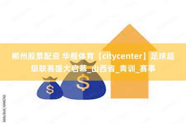 郴州股票配资 华舰体育【citycenter】足球超级联赛盛大启幕_山西省_青训_赛事