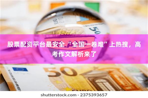 股票配资平台最安全 “全国一卷难”上热搜，高考作文解析来了