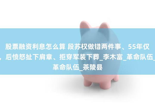 股票融资利息怎么算 段苏权做错两件事、55年仅授少将，后愤怒扯下肩章、拒穿军装下葬_李木富_革命队伍_茶陵县