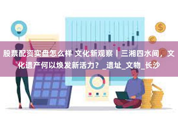 股票配资实盘怎么样 文化新观察丨三湘四水间，文化遗产何以焕发新活力？_遗址_文物_长沙