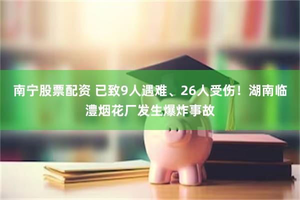 南宁股票配资 已致9人遇难、26人受伤！湖南临澧烟花厂发生爆炸事故