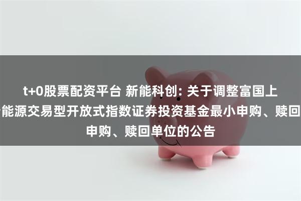 t+0股票配资平台 新能科创: 关于调整富国上证科创板新能源交易型开放式指数证券投资基金最小申购、赎回单位的公告