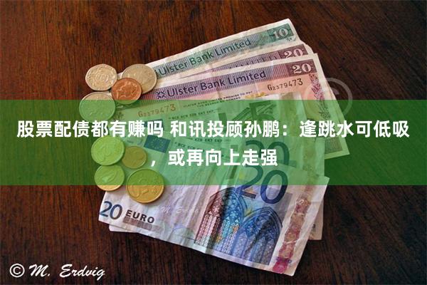 股票配债都有赚吗 和讯投顾孙鹏：逢跳水可低吸，或再向上走强