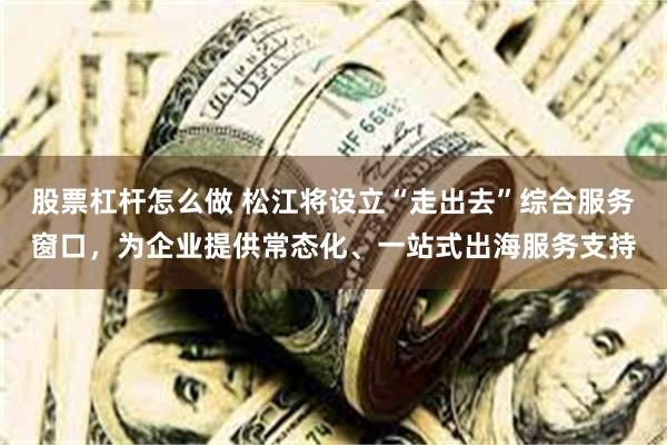 股票杠杆怎么做 松江将设立“走出去”综合服务窗口，为企业提供常态化、一站式出海服务支持