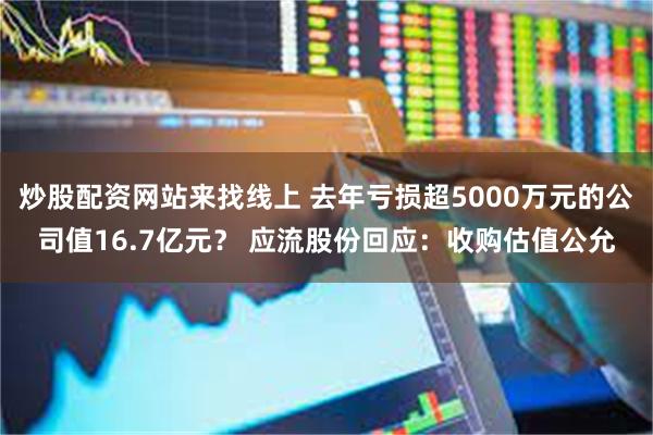 炒股配资网站来找线上 去年亏损超5000万元的公司值16.7亿元？ 应流股份回应：收购估值公允