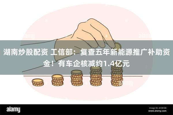 湖南炒股配资 工信部：复查五年新能源推广补助资金！有车企核减约1.4亿元
