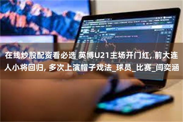 在线炒股配资看必选 英博U21主场开门红, 前大连人小将回归, 多次上演帽子戏法_球员_比赛_闫奕涵
