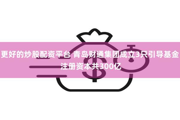更好的炒股配资平台 青岛财通集团成立3只引导基金 注册资本共300亿