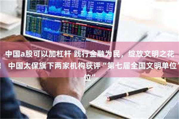 中国a股可以加杠杆 践行金融为民，绽放文明之花！ 中国太保旗下两家机构获评“第七届全国文明单位”