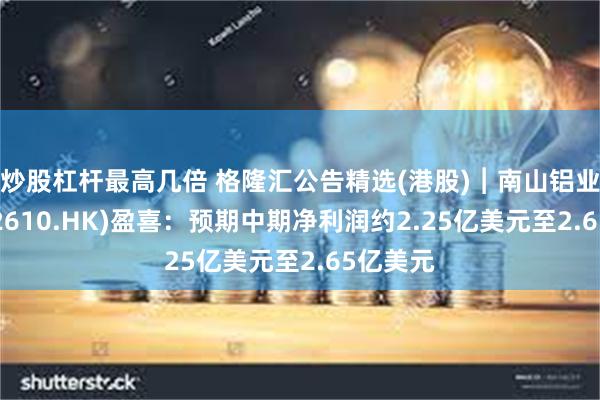 炒股杠杆最高几倍 格隆汇公告精选(港股)︱南山铝业国际(02610.HK)盈喜：预期中期净利润约2.25亿美元至2.65亿美元