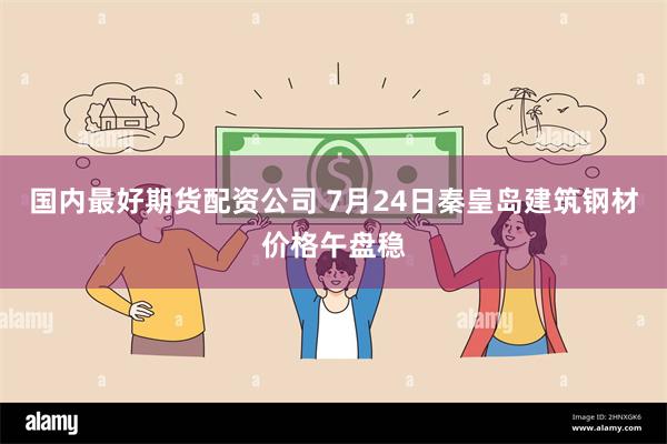 国内最好期货配资公司 7月24日秦皇岛建筑钢材价格午盘稳