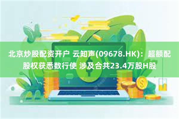北京炒股配资开户 云知声(09678.HK)：超额配股权获悉数行使 涉及合共23.4万股H股