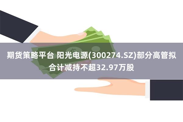 期货策略平台 阳光电源(300274.SZ)部分高管拟合计减持不超32.97万股