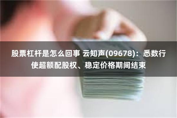 股票杠杆是怎么回事 云知声(09678)：悉数行使超额配股权、稳定价格期间结束