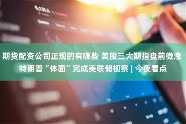 期货配资公司正规的有哪些 美股三大期指盘前微涨 特朗普“体面”完成美联储视察 | 今夜看点