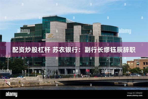 配资炒股杠杆 苏农银行：副行长缪钰辰辞职