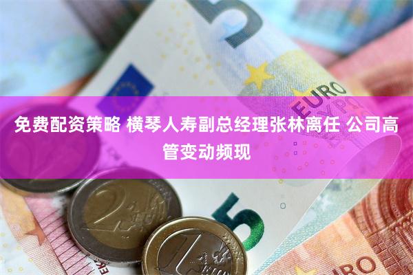免费配资策略 横琴人寿副总经理张林离任 公司高管变动频现