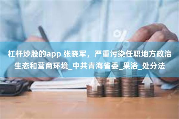 杠杆炒股的app 张晓军，严重污染任职地方政治生态和营商环境_中共青海省委_果洛_处分法