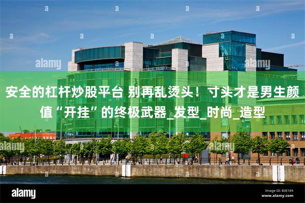 安全的杠杆炒股平台 别再乱烫头！寸头才是男生颜值“开挂”的终极武器_发型_时尚_造型