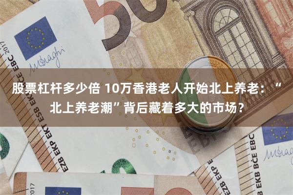 股票杠杆多少倍 10万香港老人开始北上养老：“北上养老潮”背后藏着多大的市场？