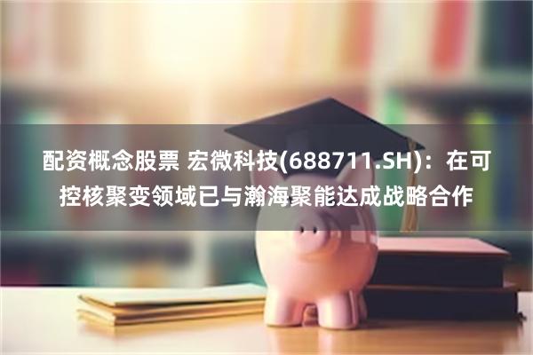 配资概念股票 宏微科技(688711.SH)：在可控核聚变领域已与瀚海聚能达成战略合作