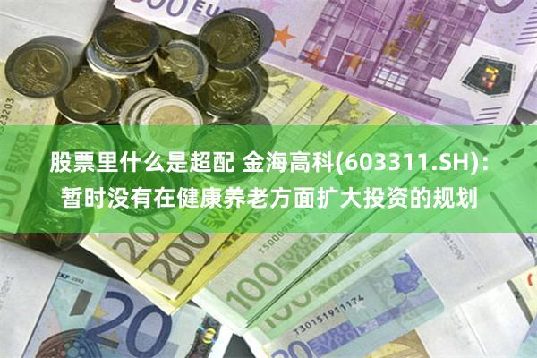 股票里什么是超配 金海高科(603311.SH)：暂时没有在健康养老方面扩大投资的规划