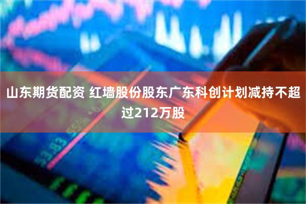 山东期货配资 红墙股份股东广东科创计划减持不超过212万股