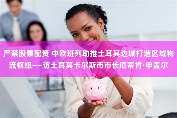 严禁股票配资 中欧班列助推土耳其边城打造区域物流枢纽——访土耳其卡尔斯市市长厄蒂肯·申盖尔