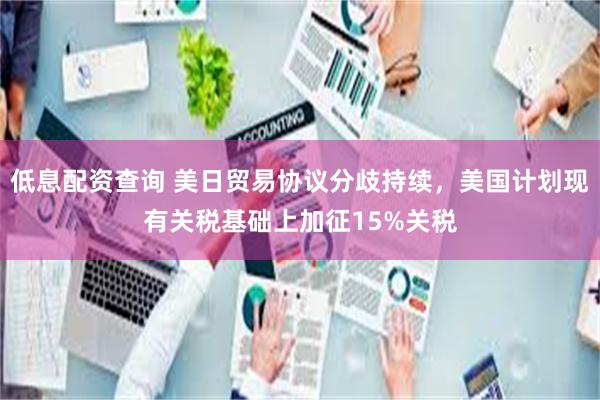 低息配资查询 美日贸易协议分歧持续，美国计划现有关税基础上加征15%关税