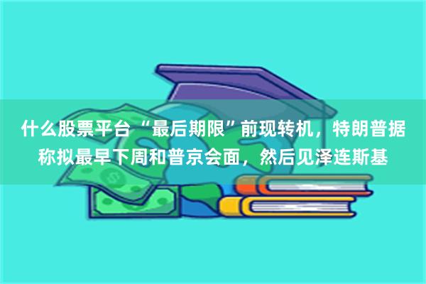 什么股票平台 “最后期限”前现转机，特朗普据称拟最早下周和普京会面，然后见泽连斯基