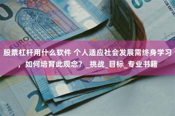 股票杠杆用什么软件 个人适应社会发展需终身学习，如何培育此观念？_挑战_目标_专业书籍