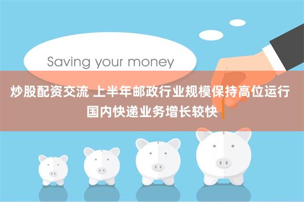 炒股配资交流 上半年邮政行业规模保持高位运行 国内快递业务增长较快