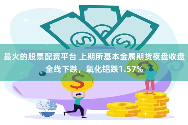 最火的股票配资平台 上期所基本金属期货夜盘收盘全线下跌，氧化铝跌1.57%