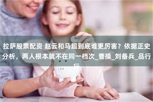 拉萨股票配资 赵云和马超到底谁更厉害？依据正史分析，两人根本就不在同一档次_曹操_刘备兵_品行