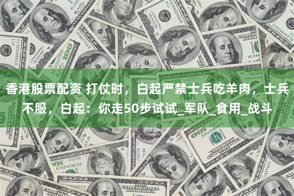 香港股票配资 打仗时，白起严禁士兵吃羊肉，士兵不服，白起：你走50步试试_军队_食用_战斗