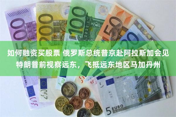 如何融资买股票 俄罗斯总统普京赴阿拉斯加会见特朗普前视察远东，飞抵远东地区马加丹州